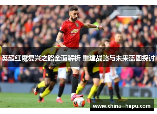 英超红魔复兴之路全面解析 重建战略与未来蓝图探讨