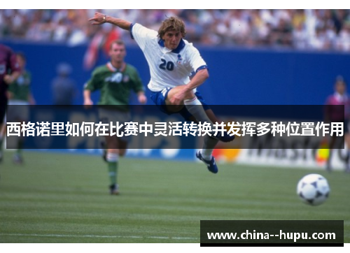 西格诺里如何在比赛中灵活转换并发挥多种位置作用 西格诺里如何在比赛中灵活转换并发挥多种位置作用