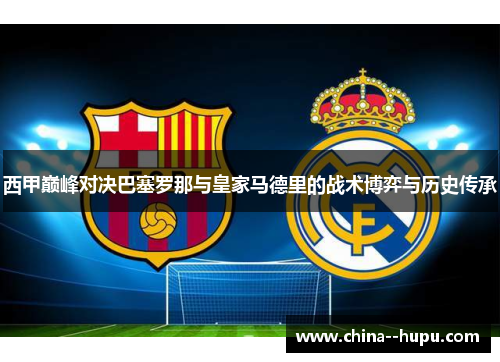 西甲巅峰对决巴塞罗那与皇家马德里的战术博弈与历史传承