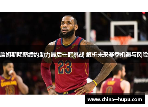 詹姆斯降薪续约助力最后一冠挑战 解析未来赛季机遇与风险 詹姆斯降薪续约助力最后一冠挑战 解析未来赛季机遇与风险