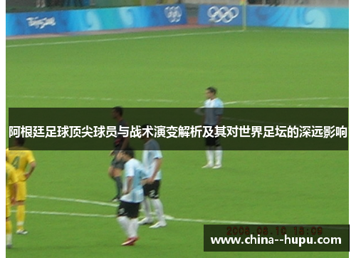 阿根廷足球顶尖球员与战术演变解析及其对世界足坛的深远影响