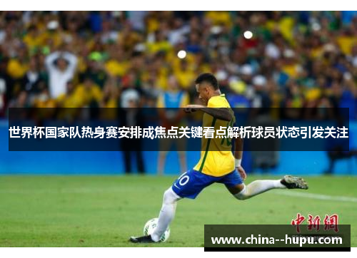 世界杯国家队热身赛安排成焦点关键看点解析球员状态引发关注
