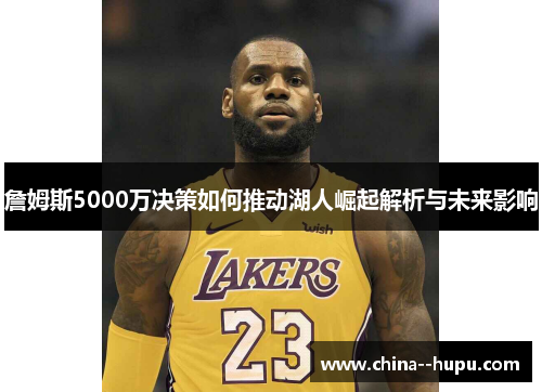 詹姆斯5000万决策如何推动湖人崛起解析与未来影响