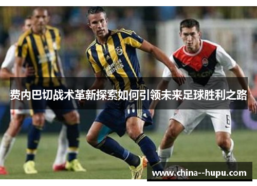 费内巴切战术革新探索如何引领未来足球胜利之路 费内巴切战术革新探索如何引领未来足球胜利之路
