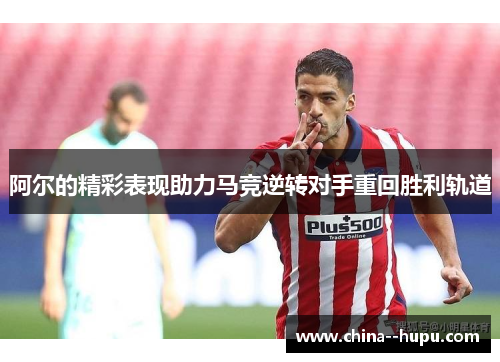 阿尔的精彩表现助力马竞逆转对手重回胜利轨道