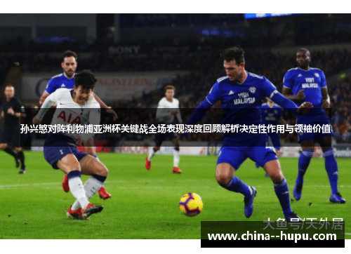 孙兴慜对阵利物浦亚洲杯关键战全场表现深度回顾解析决定性作用与领袖价值
