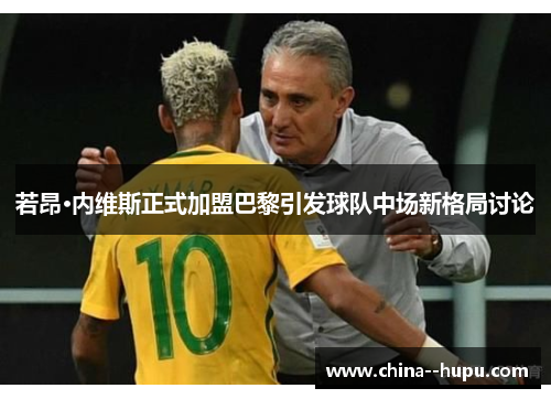 若昂·内维斯正式加盟巴黎引发球队中场新格局讨论