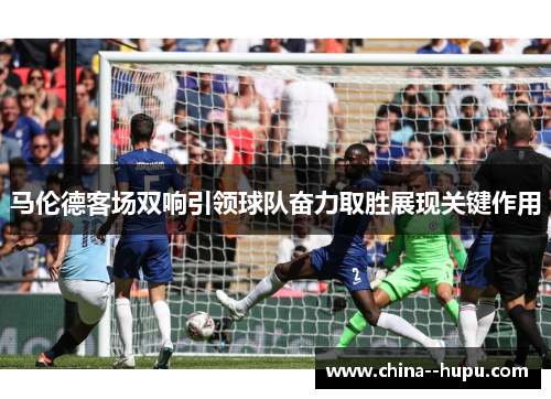 马伦德客场双响引领球队奋力取胜展现关键作用