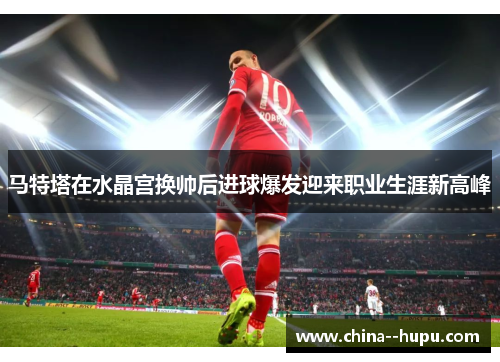 马特塔在水晶宫换帅后进球爆发迎来职业生涯新高峰