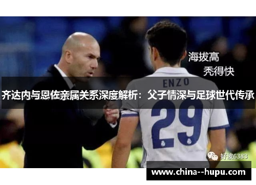 齐达内与恩佐亲属关系深度解析：父子情深与足球世代传承