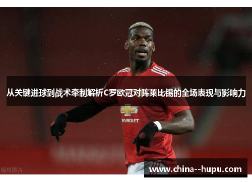 从关键进球到战术牵制解析C罗欧冠对阵莱比锡的全场表现与影响力