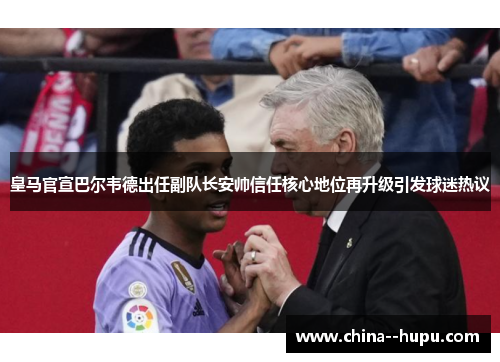 皇马官宣巴尔韦德出任副队长安帅信任核心地位再升级引发球迷热议