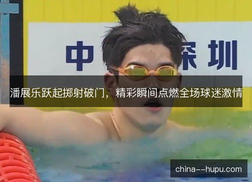 潘展乐跃起掷射破门，精彩瞬间点燃全场球迷激情